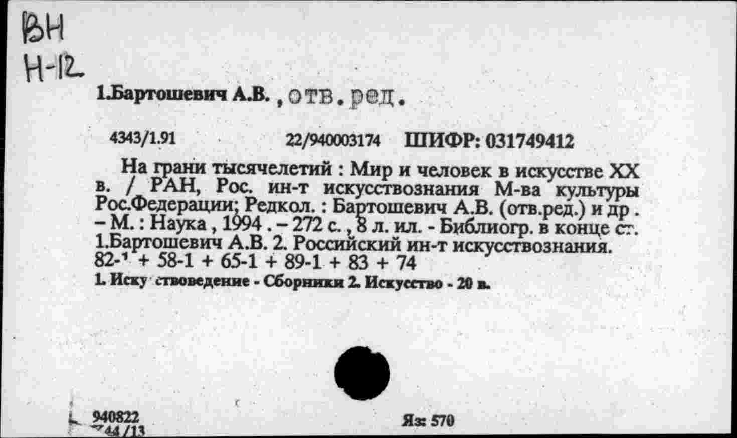 ﻿ВН
Н-12.
ЦБартошевич А.В., О ТВ. рбД.
4343/1.91	22/940003174 ШИФР: 031749412
На грани тысячелетий : Мир и человек в искусстве XX в. / РАН, Рос. ин-т искусствознания М-ва культуры Рос.Федерации-Редкол.: Бартошевич А.В. (отв.ред.) и др . - М.: Наука, 1994 . - 272 с., 8 л. ил. - Библиогр. в конце ст. 1.Бартошевич А.В. 2. Российский ин-т искусствознания. 82-1 + 58-1 + 65-1 + 89-1 + 83 + 74
!• Иску етвоведенне - Сборники 2. Искусство - 20 в.
и 940822	Я® 570